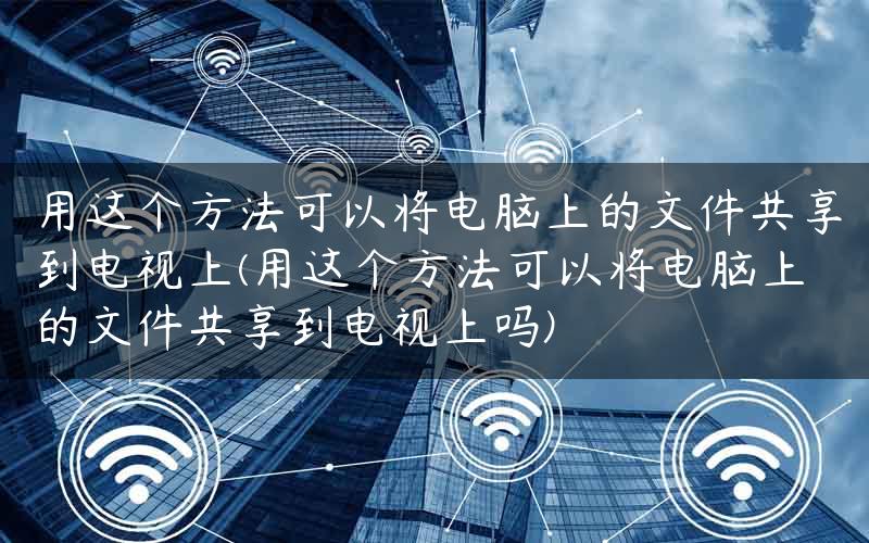 用这个方法可以将电脑上的文件共享到电视上(用这个方法可以将电脑上的文件共享到电视上吗)