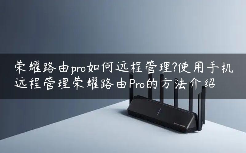 荣耀路由pro如何远程管理?使用手机远程管理荣耀路由Pro的方法介绍