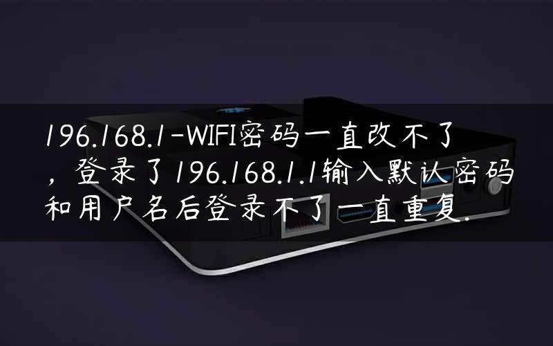 196.168.1-WIFI密码一直改不了，登录了196.168.1.1输入默认密码和用户名后登录不了一直重复.