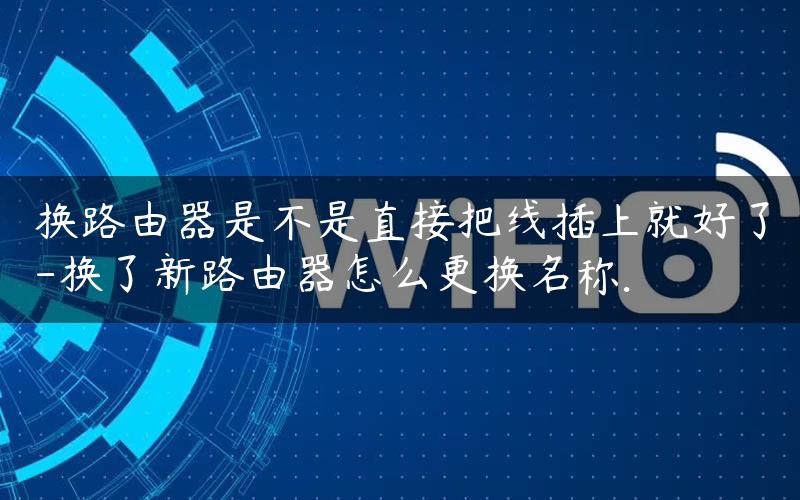 换路由器是不是直接把线插上就好了-换了新路由器怎么更换名称.