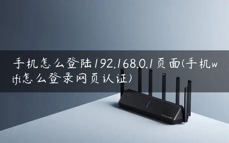 手机怎么登陆192.168.0.1页面(手机wifi怎么登录网页认证)