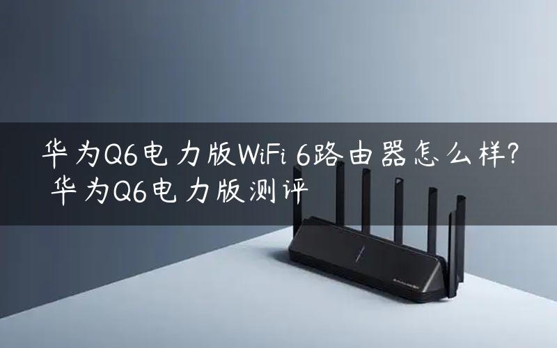 华为Q6电力版WiFi 6路由器怎么样? 华为Q6电力版测评