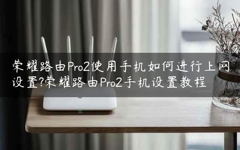 荣耀路由Pro2使用手机如何进行上网设置?荣耀路由Pro2手机设置教程