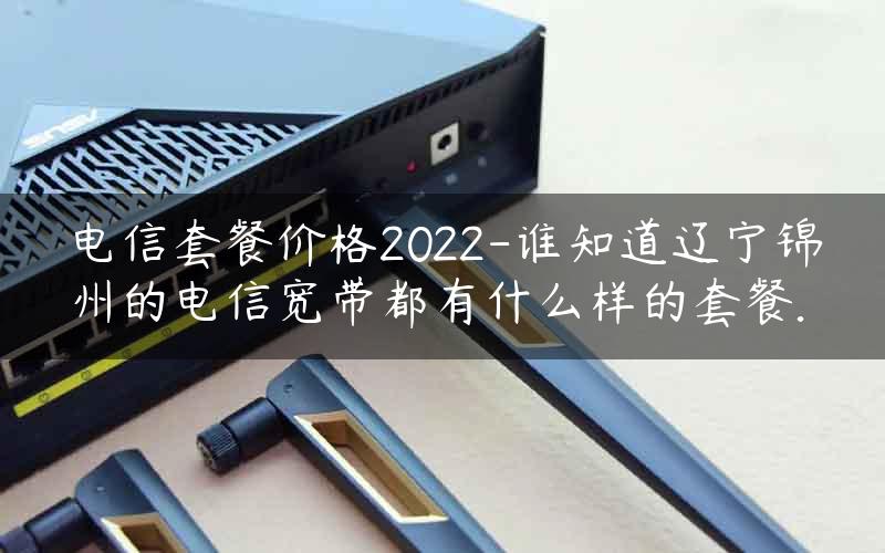 电信套餐价格2022-谁知道辽宁锦州的电信宽带都有什么样的套餐.