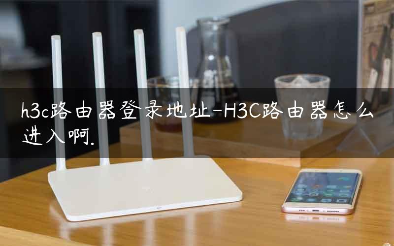 h3c路由器登录地址-H3C路由器怎么进入啊.