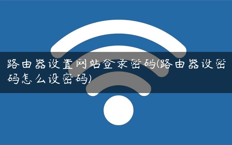 路由器设置网站登录密码(路由器设密码怎么设密码)